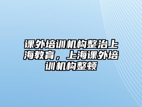 課外培訓機構整治上海教育，上海課外培訓機構整頓