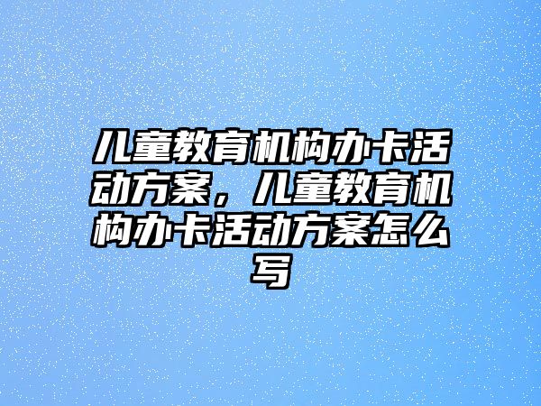 兒童教育機構辦卡活動方案，兒童教育機構辦卡活動方案怎么寫