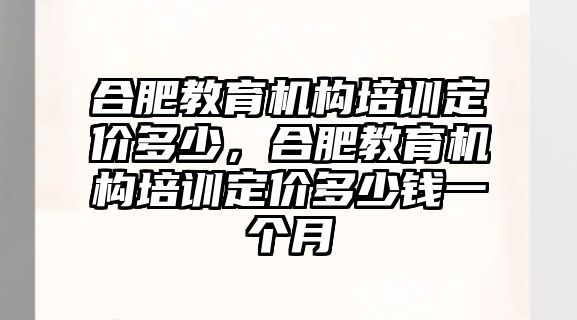 合肥教育機(jī)構(gòu)培訓(xùn)定價(jià)多少，合肥教育機(jī)構(gòu)培訓(xùn)定價(jià)多少錢一個(gè)月