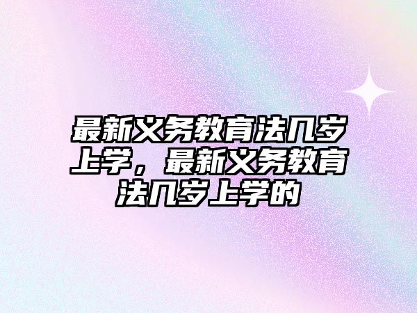 最新義務(wù)教育法幾歲上學(xué)，最新義務(wù)教育法幾歲上學(xué)的