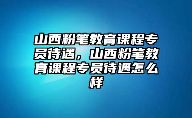 山西粉筆教育課程專員待遇，山西粉筆教育課程專員待遇怎么樣