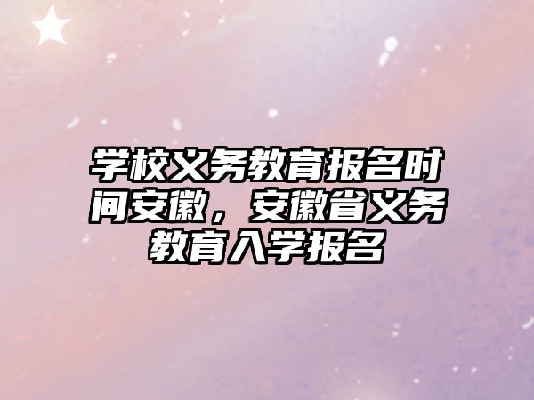 學校義務教育報名時間安徽，安徽省義務教育入學報名