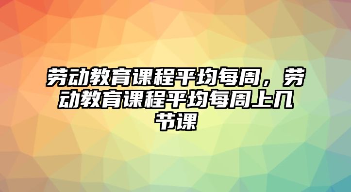 勞動教育課程平均每周，勞動教育課程平均每周上幾節課