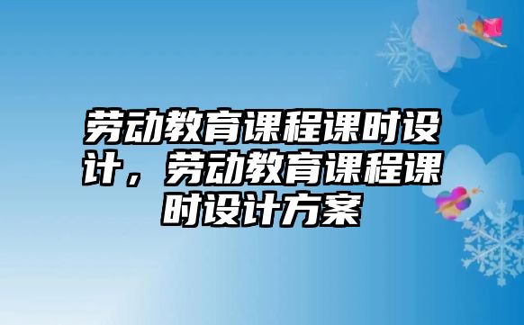 勞動教育課程課時設計，勞動教育課程課時設計方案