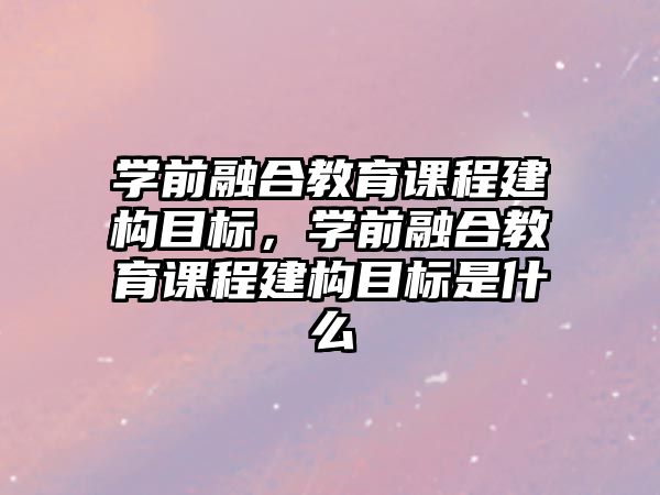 學前融合教育課程建構目標，學前融合教育課程建構目標是什么