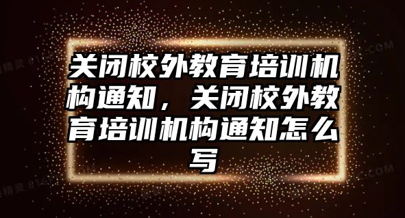 關閉校外教育培訓機構通知，關閉校外教育培訓機構通知怎么寫