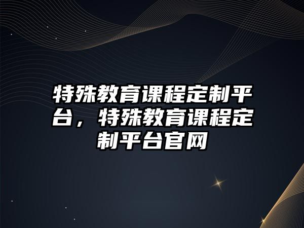 特殊教育課程定制平臺，特殊教育課程定制平臺官網(wǎng)