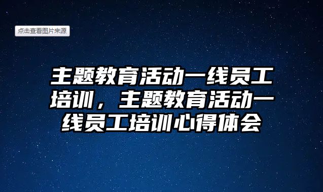 主題教育活動一線員工培訓(xùn)，主題教育活動一線員工培訓(xùn)心得體會