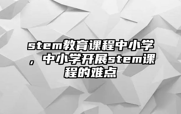 stem教育課程中小學，中小學開展stem課程的難點