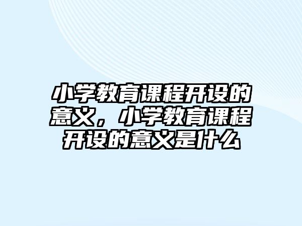 小學教育課程開設的意義，小學教育課程開設的意義是什么