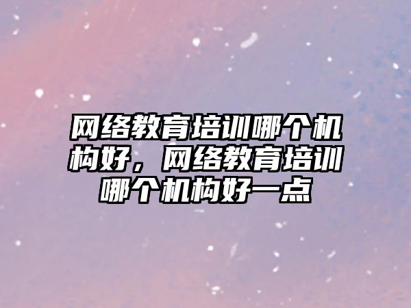 網絡教育培訓哪個機構好，網絡教育培訓哪個機構好一點