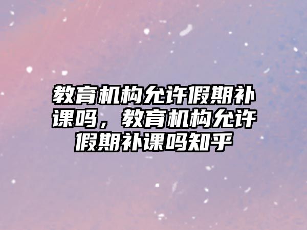 教育機構允許假期補課嗎，教育機構允許假期補課嗎知乎