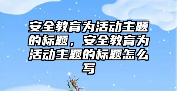 安全教育為活動主題的標題，安全教育為活動主題的標題怎么寫