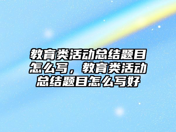 教育類活動總結題目怎么寫，教育類活動總結題目怎么寫好