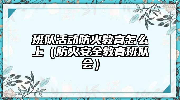 班隊活動防火教育怎么上（防火安全教育班隊會）