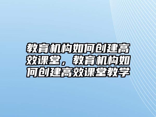 教育機(jī)構(gòu)如何創(chuàng)建高效課堂，教育機(jī)構(gòu)如何創(chuàng)建高效課堂教學(xué)