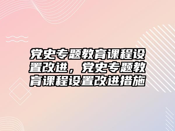 黨史專題教育課程設置改進，黨史專題教育課程設置改進措施