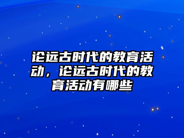 論遠古時代的教育活動，論遠古時代的教育活動有哪些