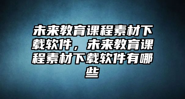 未來教育課程素材下載軟件，未來教育課程素材下載軟件有哪些