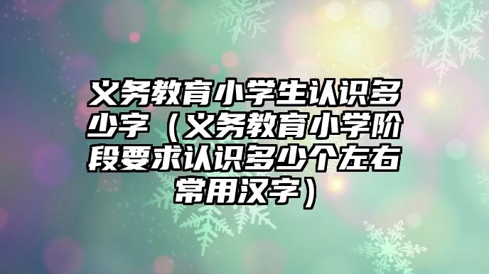 義務教育小學生認識多少字（義務教育小學階段要求認識多少個左右常用漢字）