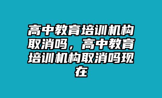 高中教育培訓機構取消嗎，高中教育培訓機構取消嗎現在