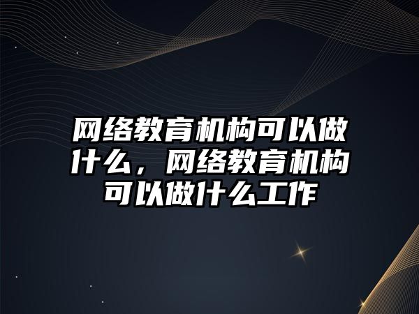 網絡教育機構可以做什么，網絡教育機構可以做什么工作