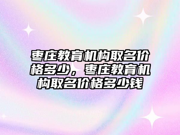 棗莊教育機構取名價格多少，棗莊教育機構取名價格多少錢