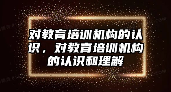 對教育培訓(xùn)機構(gòu)的認(rèn)識，對教育培訓(xùn)機構(gòu)的認(rèn)識和理解