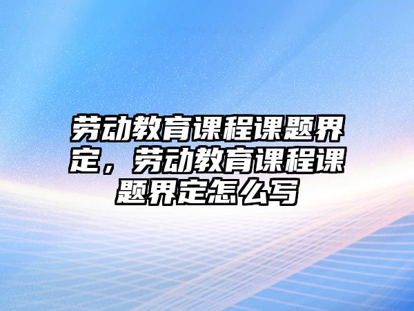 勞動教育課程課題界定，勞動教育課程課題界定怎么寫