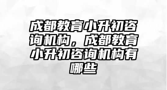 成都教育小升初咨詢機構，成都教育小升初咨詢機構有哪些