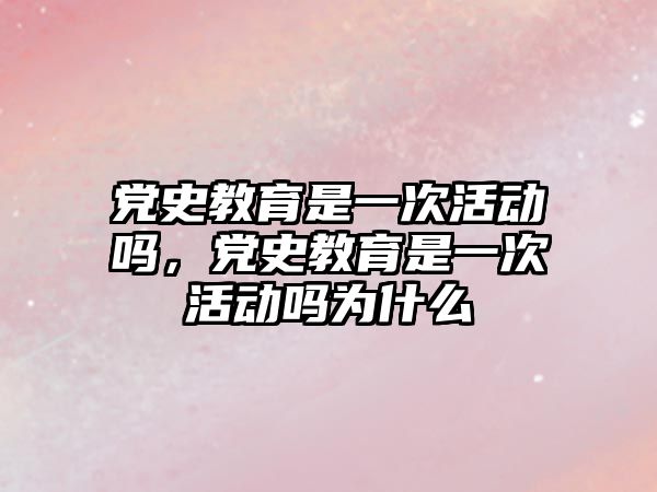 黨史教育是一次活動嗎，黨史教育是一次活動嗎為什么