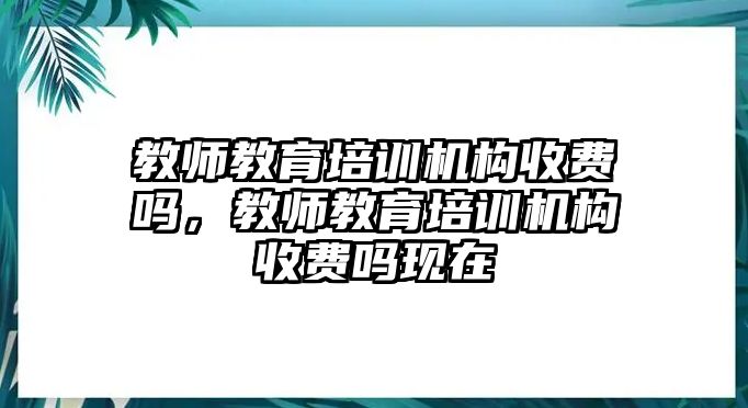 教師教育培訓機構收費嗎，教師教育培訓機構收費嗎現在