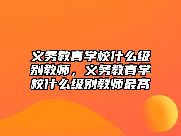 義務(wù)教育學(xué)校什么級(jí)別教師，義務(wù)教育學(xué)校什么級(jí)別教師最高