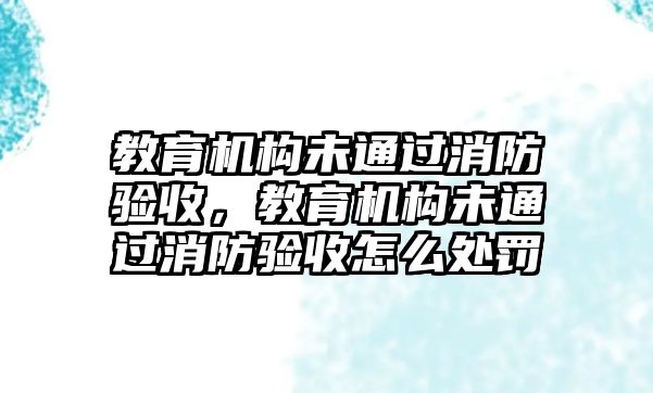 教育機構未通過消防驗收，教育機構未通過消防驗收怎么處罰