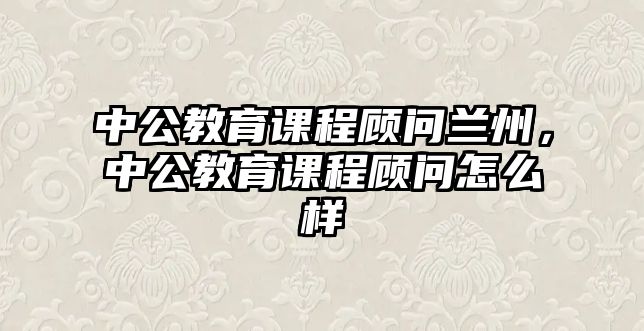 中公教育課程顧問蘭州，中公教育課程顧問怎么樣