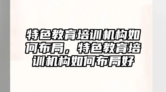 特色教育培訓機構如何布局，特色教育培訓機構如何布局好