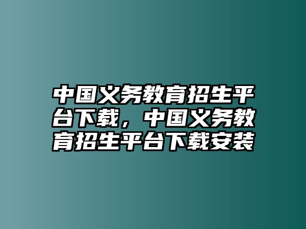 中國義務教育招生平臺下載，中國義務教育招生平臺下載安裝