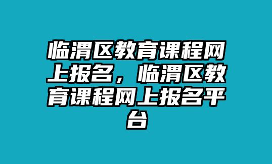 臨渭區教育課程網上報名，臨渭區教育課程網上報名平臺