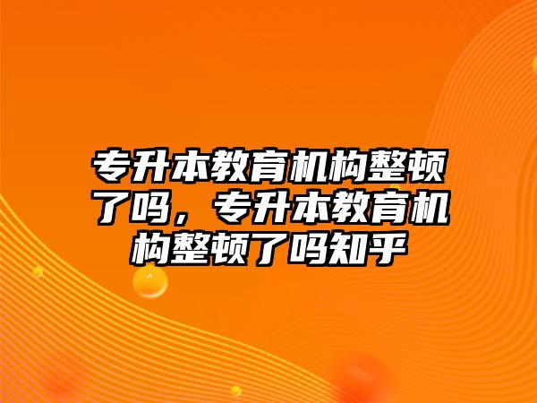 專升本教育機構整頓了嗎，專升本教育機構整頓了嗎知乎