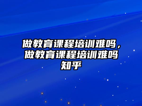 做教育課程培訓難嗎，做教育課程培訓難嗎知乎