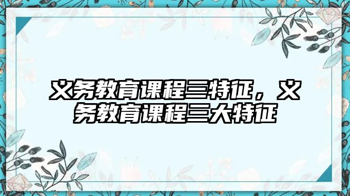 義務教育課程三特征，義務教育課程三大特征