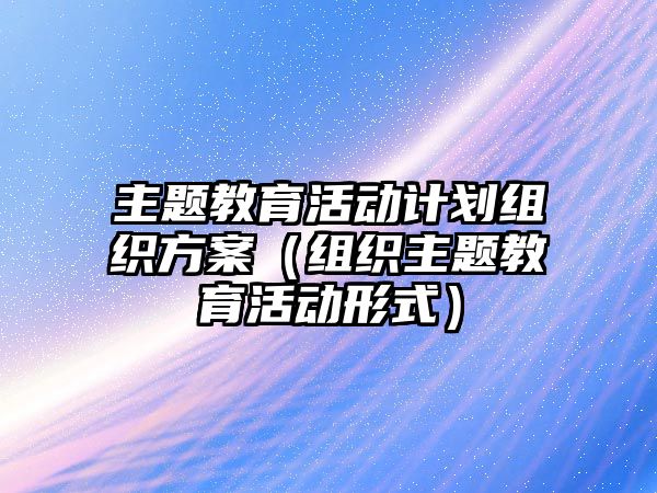 主題教育活動計劃組織方案（組織主題教育活動形式）