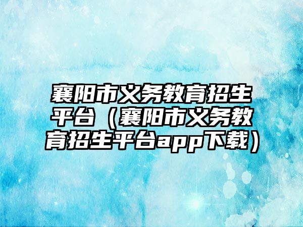 襄陽市義務教育招生平臺（襄陽市義務教育招生平臺app下載）