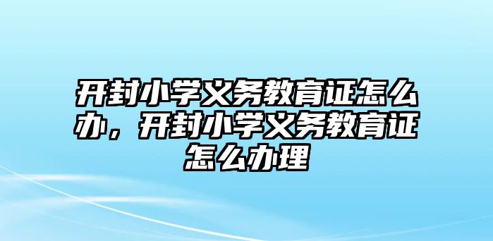 開封小學義務教育證怎么辦，開封小學義務教育證怎么辦理