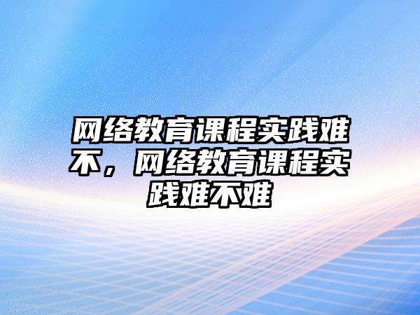 網絡教育課程實踐難不，網絡教育課程實踐難不難