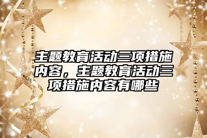 主題教育活動三項措施內容，主題教育活動三項措施內容有哪些