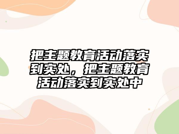 把主題教育活動落實到實處，把主題教育活動落實到實處中