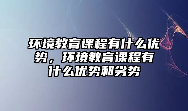 環境教育課程有什么優勢，環境教育課程有什么優勢和劣勢