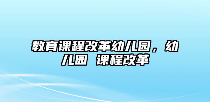 教育課程改革幼兒園，幼兒園 課程改革