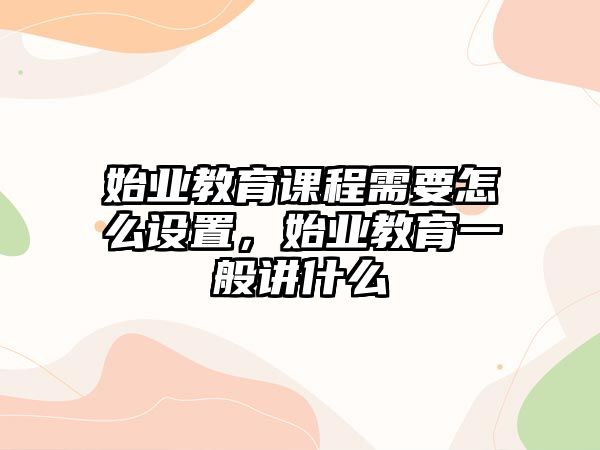 始業教育課程需要怎么設置，始業教育一般講什么